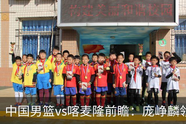 中国男篮vs喀麦隆前瞻：庞峥麟领衔后卫国手有望大战NBA现役球员