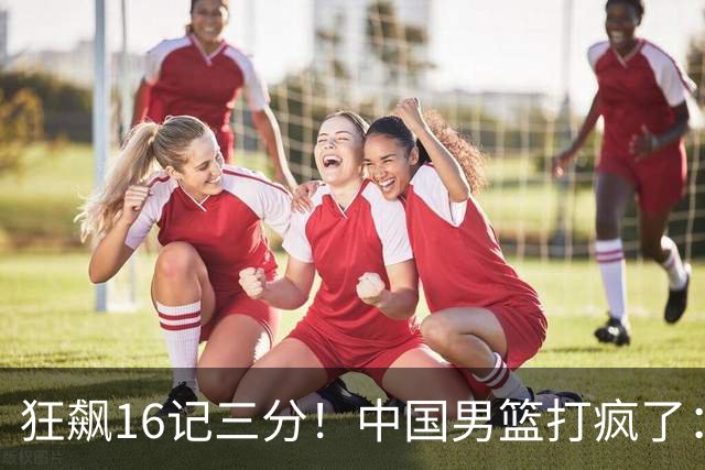 狂飙16记三分！中国男篮打疯了：6人得分上双，三大顽疾复苏