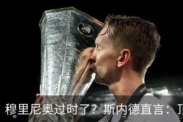 穆里尼奥过时了？斯内德直言：顶级球星不会追随“过时教练”！