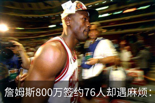 詹姆斯800万签约76人却遇麻烦：为何年薪联盟第一人的合同要被迫修改？